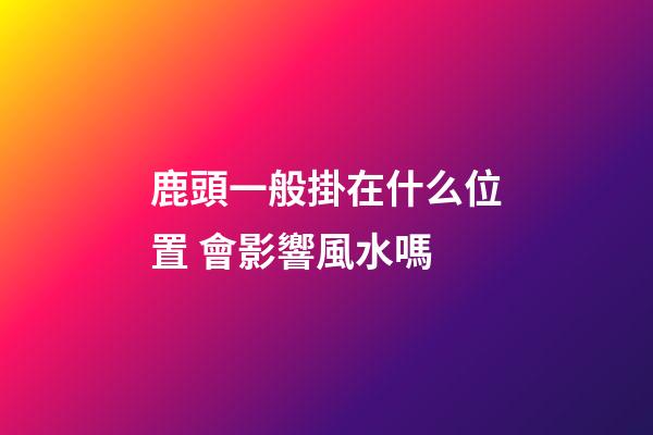 鹿頭一般掛在什么位置 會影響風水嗎